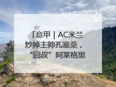 意甲｜AC米兰炒掉主帅孔塞桑，“囧叔”阿莱格里重返圣西罗