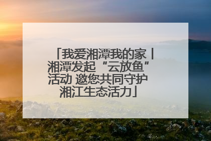 我爱湘潭我的家丨湘潭发起“云放鱼”活动 邀您共同守护湘江生态活力