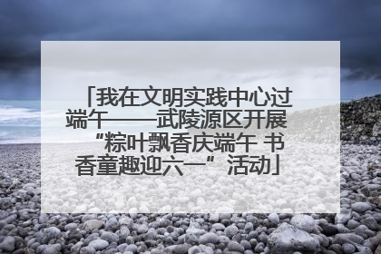 我在文明实践中心过端午——武陵源区开展“粽叶飘香庆端午 书香童趣迎六一”活动