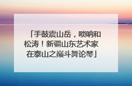 手鼓震山岳，唢呐和松涛！新疆山东艺术家在泰山之巅斗舞论琴