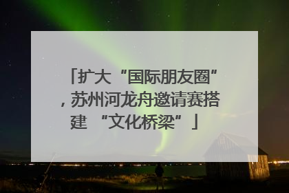 扩大“国际朋友圈”，苏州河龙舟邀请赛搭建 “文化桥梁”