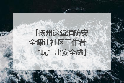扬州这堂消防安全课让社区工作者“玩”出安全感