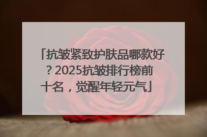 抗皱紧致护肤品哪款好？2025抗皱排行榜前十名，觉醒年轻元气