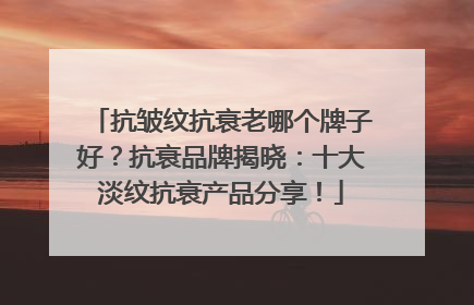 抗皱纹抗衰老哪个牌子好?抗衰品牌揭晓:十大淡纹抗衰产品分享!