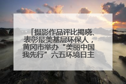 摄影作品评比揭晓、表彰最美基层环保人，黄冈市举办“美丽中国我先行”六五环境日主题宣传活动