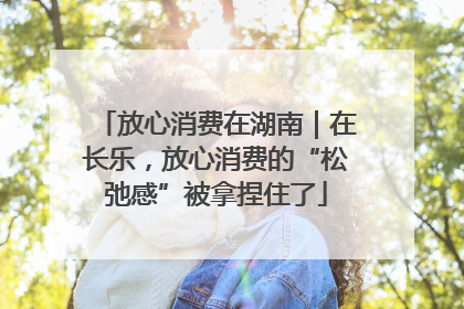 放心消费在湖南｜在长乐，放心消费的“松弛感”被拿捏住了