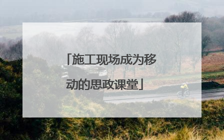 施工现场成为移动的思政课堂