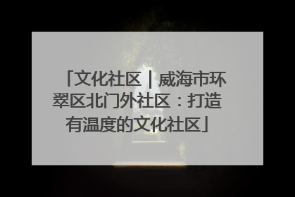文化社区｜威海市环翠区北门外社区：打造有温度的文化社区