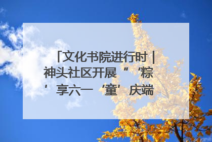 文化书院进行时｜神头社区开展“‘粽’享六一‘童’庆端午”主题系列活动