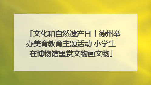文化和自然遗产日丨德州举办美育教育主题活动 小学生在博物馆里赏文物画文物