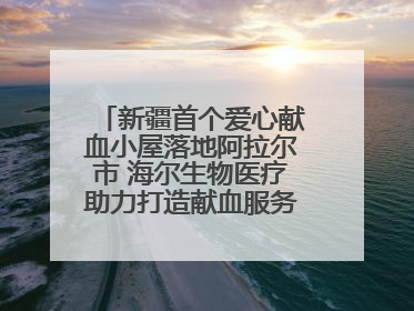 新疆首个爱心献血小屋落地阿拉尔市 海尔生物医疗助力打造献血服务新模式