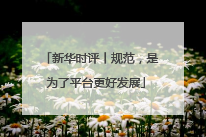新华时评丨规范，是为了平台更好发展