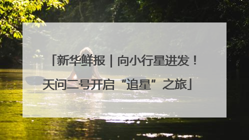 新华鲜报｜向小行星进发！天问二号开启“追星”之旅