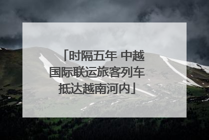 时隔五年 中越国际联运旅客列车抵达越南河内