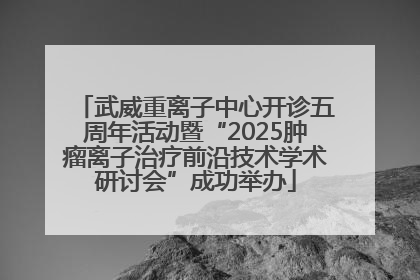 武威重离子中心开诊五周年活动暨“2025肿瘤离子治疗前沿技术学术研讨会”成功举办