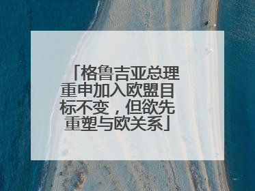 格鲁吉亚总理重申加入欧盟目标不变，但欲先重塑与欧关系