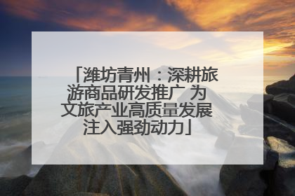 潍坊青州：深耕旅游商品研发推广 为文旅产业高质量发展注入强劲动力
