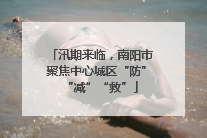 汛期来临，南阳市聚焦中心城区“防”“减”“救”