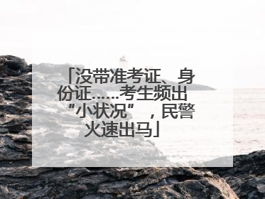 没带准考证、身份证……考生频出“小状况”，民警火速出马