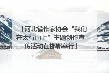 河北省作家协会“我们在太行山上”主题创作宣传活动在邯郸举行