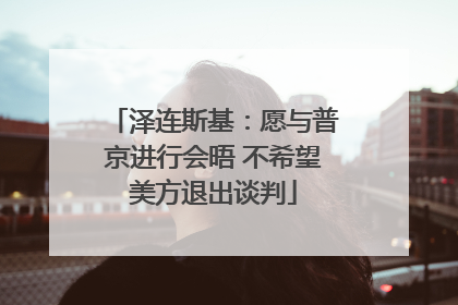 泽连斯基：愿与普京进行会晤 不希望美方退出谈判