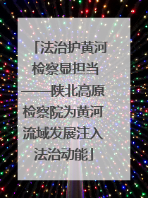 法治护黄河 检察显担当——陕北高原检察院为黄河流域发展注入法治动能