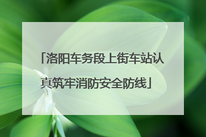 洛阳车务段上街车站认真筑牢消防安全防线
