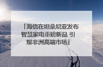 海信在坦桑尼亚发布智慧家电重磅新品 引爆非洲高端市场