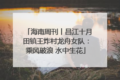 海南周刊丨昌江十月田镇王炸村龙舟女队：乘风破浪 水中生花