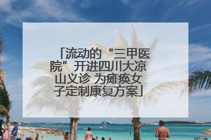 流动的“三甲医院”开进四川大凉山义诊 为瘫痪女子定制康复方案