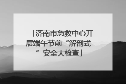 济南市急救中心开展端午节前“解剖式”安全大检查