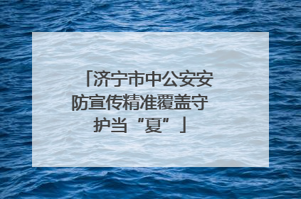 济宁市中公安安防宣传精准覆盖守护当“夏”