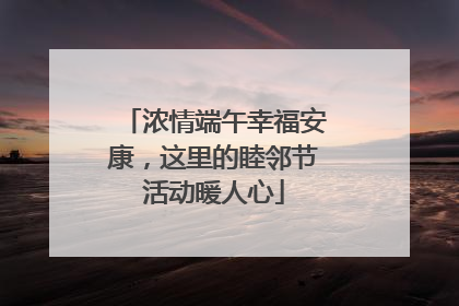 浓情端午幸福安康，这里的睦邻节活动暖人心