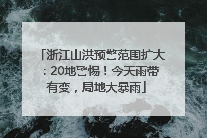 浙江山洪预警范围扩大：20地警惕！今天雨带有变，局地大暴雨