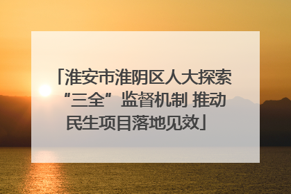 淮安市淮阴区人大探索“三全”监督机制 推动民生项目落地见效
