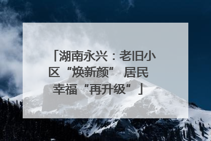 湖南永兴：老旧小区“焕新颜” 居民幸福“再升级”