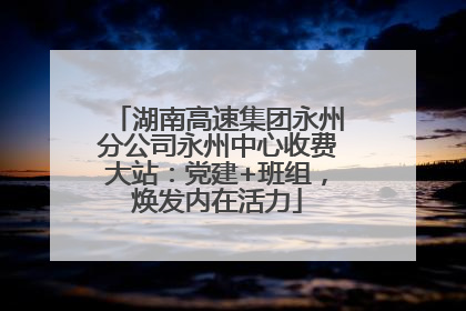 湖南高速集团永州分公司永州中心收费大站：党建+班组，焕发内在活力