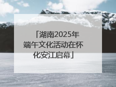 湖南2025年端午文化活动在怀化安江启幕