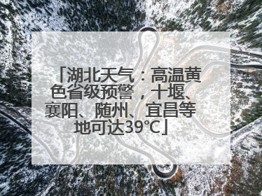 湖北天气：高温黄色省级预警，十堰、襄阳、随州、宜昌等地可达39℃