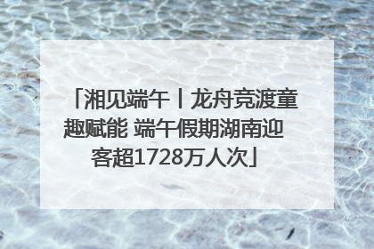 湘见端午丨龙舟竞渡童趣赋能 端午假期湖南迎客超1728万人次