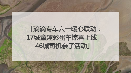 滴滴专车六一暖心联动：17城童趣彩蛋车惊喜上线 46城司机亲子活动