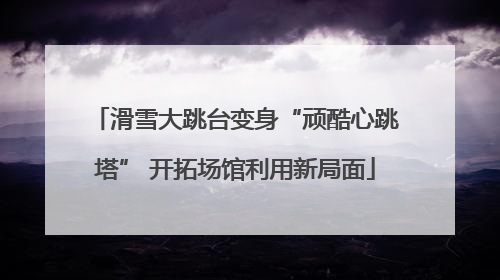 滑雪大跳台变身“顽酷心跳塔” 开拓场馆利用新局面