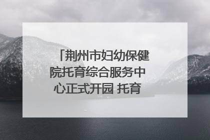 荆州市妇幼保健院托育综合服务中心正式开园 托育宣传月同步启动