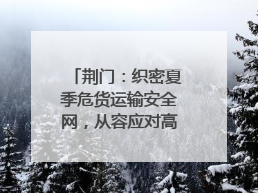 荆门：织密夏季危货运输安全网，从容应对高温汛期挑战