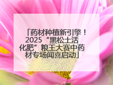药材种植新引擎！2025“黑松土活化肥”粮王大赛中药材专场闻喜启动