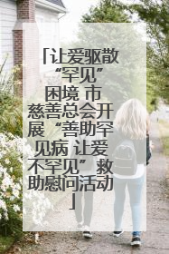 让爱驱散 “罕见” 困境 市慈善总会开展“善助罕见病 让爱不罕见”救助慰问活动