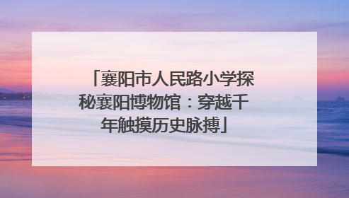 襄阳市人民路小学探秘襄阳博物馆：穿越千年触摸历史脉搏