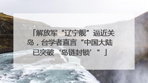 解放军“辽宁舰”逼近关岛，台学者直言“中国大陆已突破‘岛链封锁’”