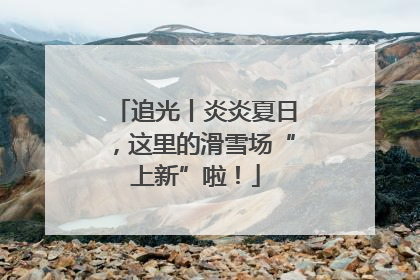 追光丨炎炎夏日，这里的滑雪场“上新”啦！