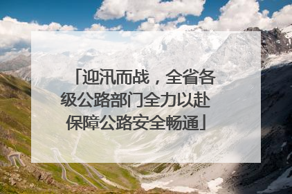 迎汛而战，全省各级公路部门全力以赴保障公路安全畅通